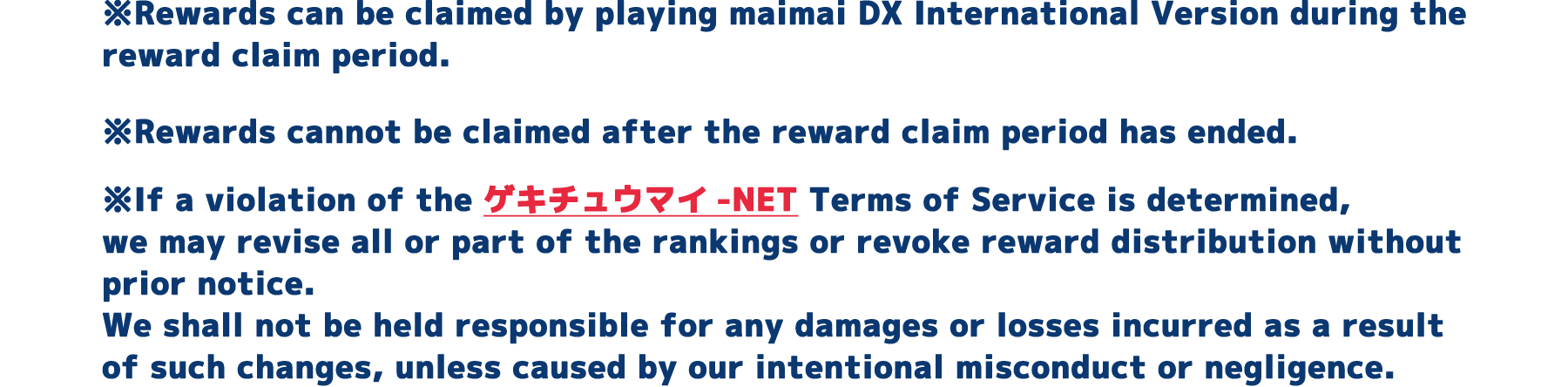 ※Rewards can be claimed by playing maimai DX International Version during the reward claim period.
          ※Rewards cannot be claimed after the reward claim period has ended.
          ※If a violation of the ゲキチュウマイ-NET Terms of Service is determined, we may revise all or part of the rankings or revoke reward distribution without prior notice.
          We shall not be held responsible for any damages or losses incurred as a result of such changes, unless caused by our intentional misconduct or negligence.